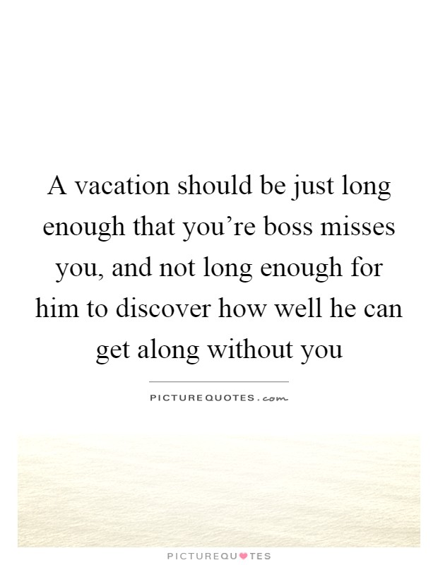 A vacation should be just long enough that you're boss misses you, and not long enough for him to discover how well he can get along without you Picture Quote #1