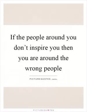 If the people around you don’t inspire you then you are around the wrong people Picture Quote #1