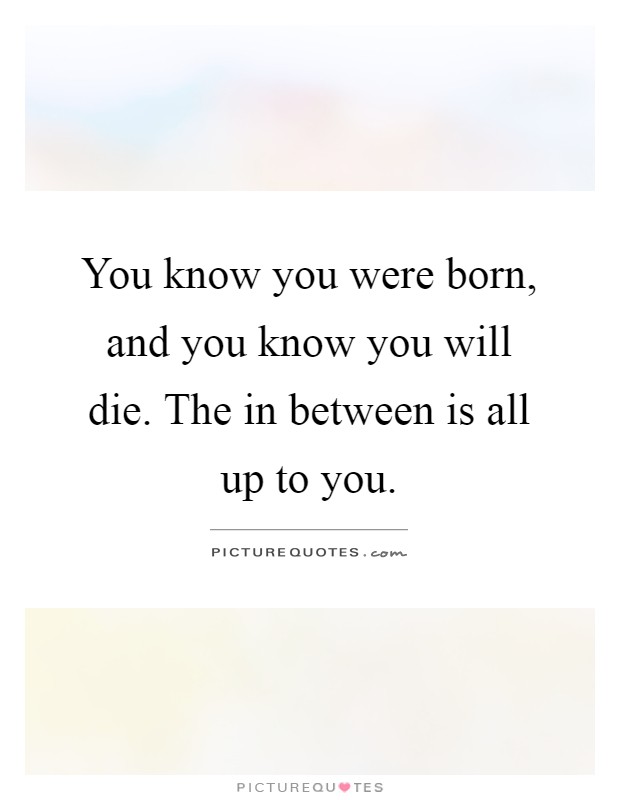 You know you were born, and you know you will die. The in between is all up to you Picture Quote #1