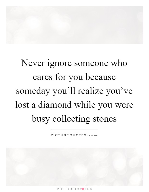 Never ignore someone who cares for you because someday you'll realize you've lost a diamond while you were busy collecting stones Picture Quote #1
