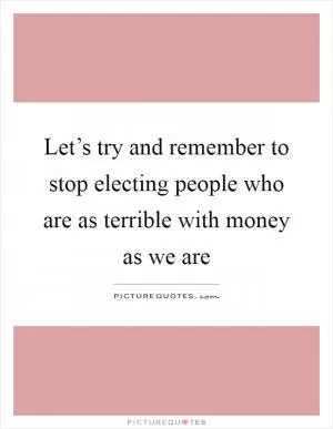 Let’s try and remember to stop electing people who are as terrible with money as we are Picture Quote #1