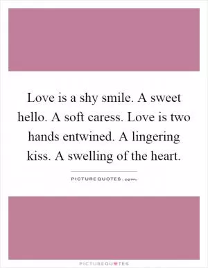 Love is a shy smile. A sweet hello. A soft caress. Love is two hands entwined. A lingering kiss. A swelling of the heart Picture Quote #1
