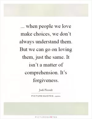 ... when people we love make choices, we don’t always understand them. But we can go on loving them, just the same. It isn’t a matter of comprehension. It’s forgiveness Picture Quote #1