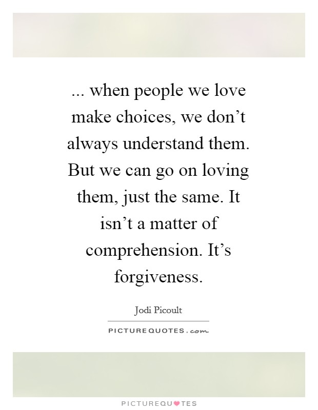 ... when people we love make choices, we don't always understand them. But we can go on loving them, just the same. It isn't a matter of comprehension. It's forgiveness Picture Quote #1
