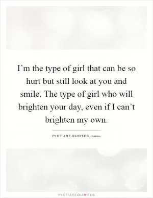 I’m the type of girl that can be so hurt but still look at you and smile. The type of girl who will brighten your day, even if I can’t brighten my own Picture Quote #1
