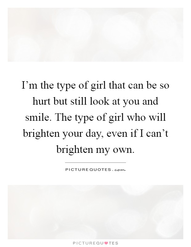 I'm the type of girl that can be so hurt but still look at you and smile. The type of girl who will brighten your day, even if I can't brighten my own Picture Quote #1