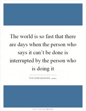 The world is so fast that there are days when the person who says it can’t be done is interrupted by the person who is doing it Picture Quote #1