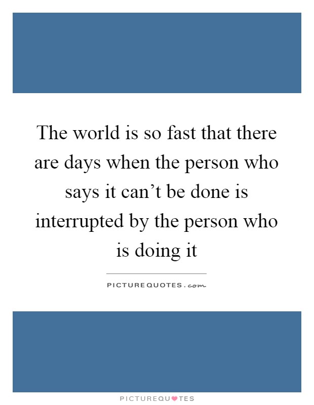 The world is so fast that there are days when the person who says it can't be done is interrupted by the person who is doing it Picture Quote #1