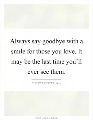 Always say goodbye with a smile for those you love. It may be the last time you’ll ever see them Picture Quote #1