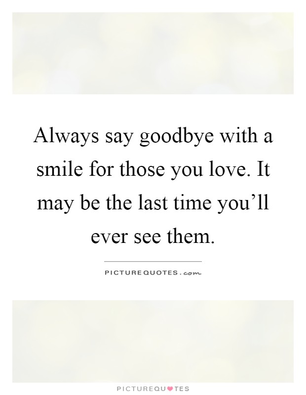 Always say goodbye with a smile for those you love. It may be the last time you'll ever see them Picture Quote #1