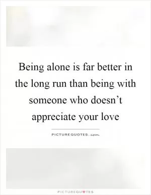 Being alone is far better in the long run than being with someone who doesn’t appreciate your love Picture Quote #1