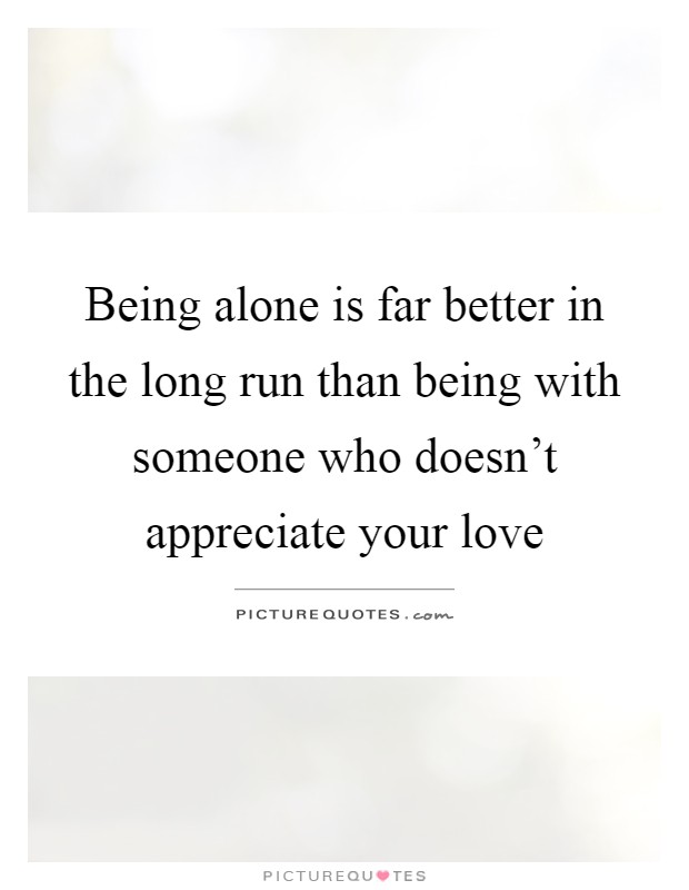 Being alone is far better in the long run than being with someone who doesn't appreciate your love Picture Quote #1