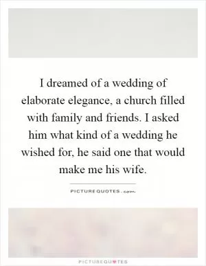 I dreamed of a wedding of elaborate elegance, a church filled with family and friends. I asked him what kind of a wedding he wished for, he said one that would make me his wife Picture Quote #1