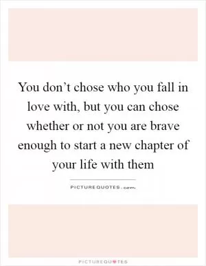 You don’t chose who you fall in love with, but you can chose whether or not you are brave enough to start a new chapter of your life with them Picture Quote #1