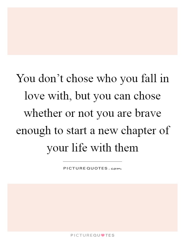 You don't chose who you fall in love with, but you can chose whether or not you are brave enough to start a new chapter of your life with them Picture Quote #1