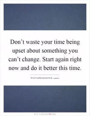 Don’t waste your time being upset about something you can’t change. Start again right now and do it better this time Picture Quote #1