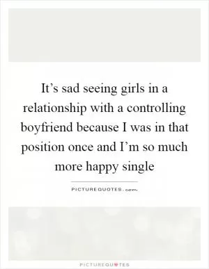 It’s sad seeing girls in a relationship with a controlling boyfriend because I was in that position once and I’m so much more happy single Picture Quote #1