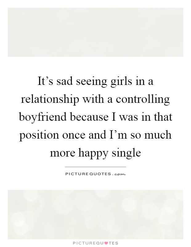 It's sad seeing girls in a relationship with a controlling boyfriend because I was in that position once and I'm so much more happy single Picture Quote #1