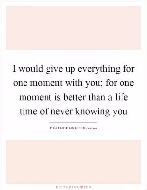I would give up everything for one moment with you; for one moment is better than a life time of never knowing you Picture Quote #1