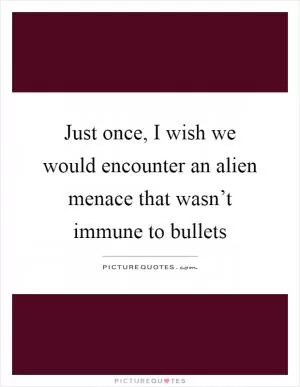 Just once, I wish we would encounter an alien menace that wasn’t immune to bullets Picture Quote #1