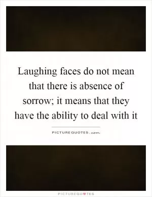 Laughing faces do not mean that there is absence of sorrow; it means that they have the ability to deal with it Picture Quote #1