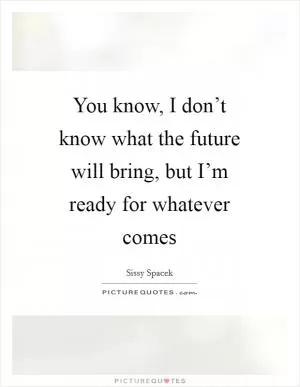 You know, I don’t know what the future will bring, but I’m ready for whatever comes Picture Quote #1
