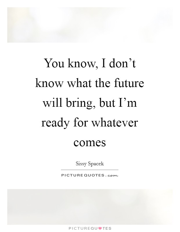 You know, I don't know what the future will bring, but I'm ready ...