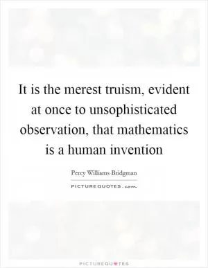 It is the merest truism, evident at once to unsophisticated observation, that mathematics is a human invention Picture Quote #1