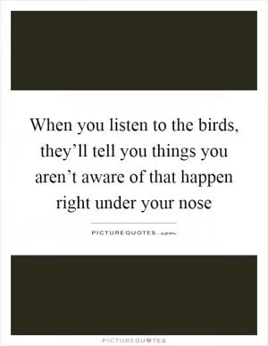 When you listen to the birds, they’ll tell you things you aren’t aware of that happen right under your nose Picture Quote #1