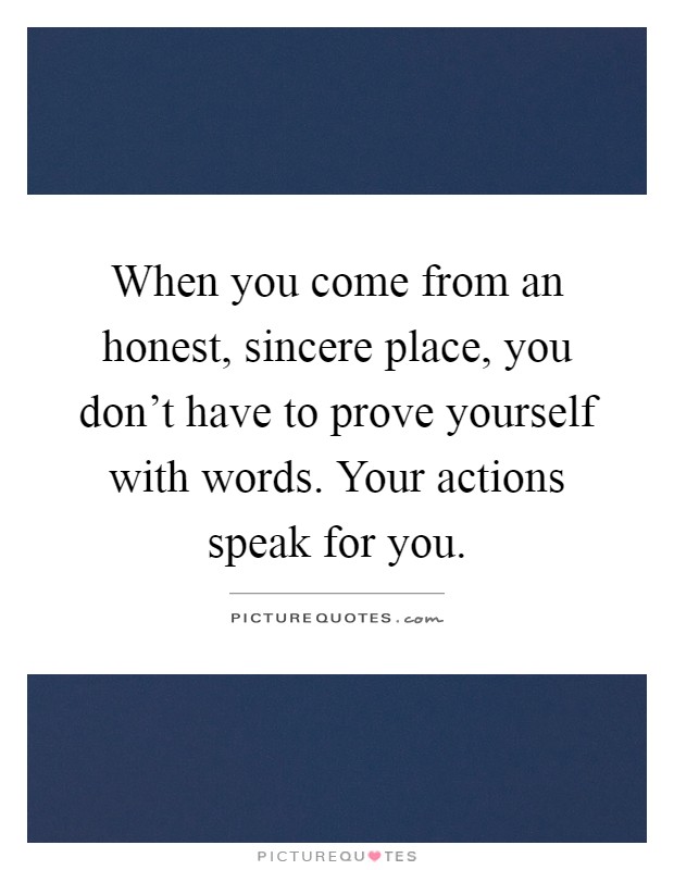 When you come from an honest, sincere place, you don't have to prove yourself with words. Your actions speak for you Picture Quote #1