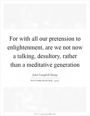 For with all our pretension to enlightenment, are we not now a talking, desultory, rather than a meditative generation Picture Quote #1