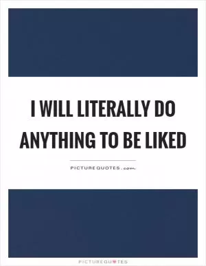 I will literally do anything to be liked Picture Quote #1