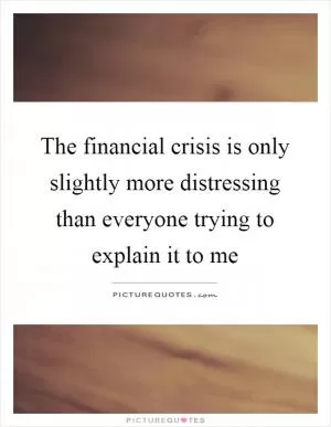 The financial crisis is only slightly more distressing than everyone trying to explain it to me Picture Quote #1