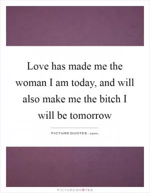 Love has made me the woman I am today, and will also make me the bitch I will be tomorrow Picture Quote #1
