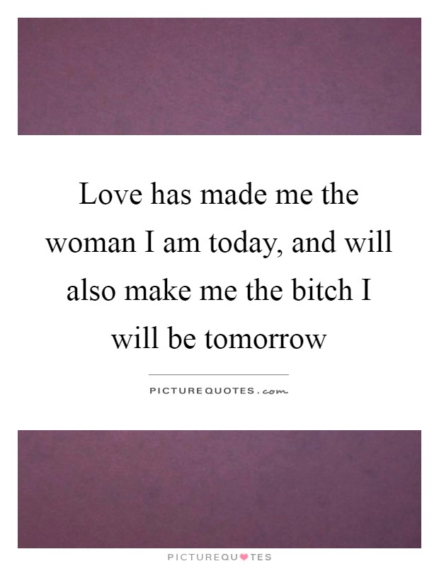 Love has made me the woman I am today, and will also make me the bitch I will be tomorrow Picture Quote #1