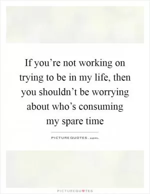 If you’re not working on trying to be in my life, then you shouldn’t be worrying about who’s consuming my spare time Picture Quote #1
