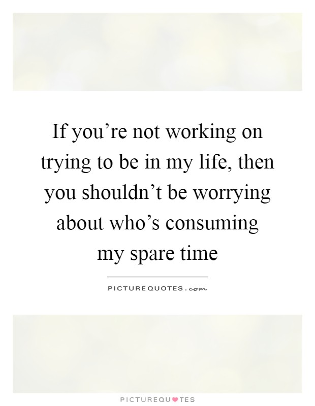 If you're not working on trying to be in my life, then you shouldn't be worrying about who's consuming my spare time Picture Quote #1