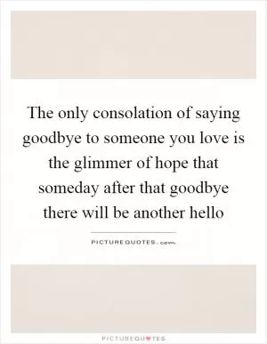 The only consolation of saying goodbye to someone you love is the glimmer of hope that someday after that goodbye there will be another hello Picture Quote #1