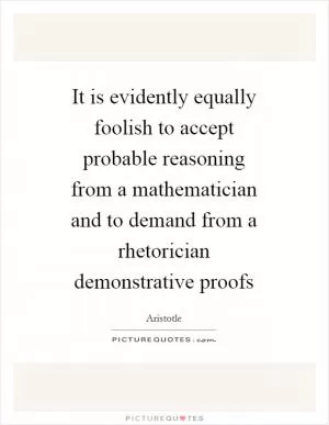 It is evidently equally foolish to accept probable reasoning from a mathematician and to demand from a rhetorician demonstrative proofs Picture Quote #1