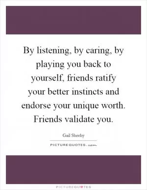 By listening, by caring, by playing you back to yourself, friends ratify your better instincts and endorse your unique worth. Friends validate you Picture Quote #1