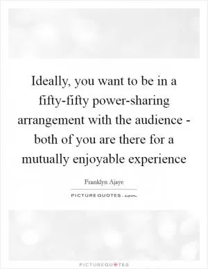 Ideally, you want to be in a fifty-fifty power-sharing arrangement with the audience - both of you are there for a mutually enjoyable experience Picture Quote #1