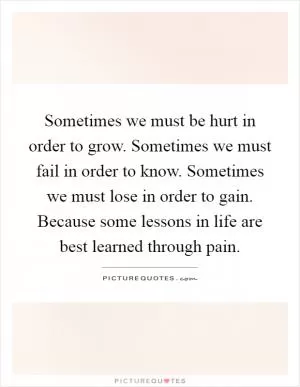 Sometimes we must be hurt in order to grow. Sometimes we must fail in order to know. Sometimes we must lose in order to gain. Because some lessons in life are best learned through pain Picture Quote #1