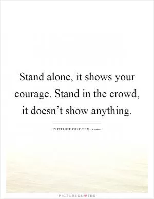 Stand alone, it shows your courage. Stand in the crowd, it doesn’t show anything Picture Quote #1