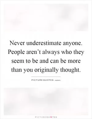 Never underestimate anyone. People aren’t always who they seem to be and can be more than you originally thought Picture Quote #1
