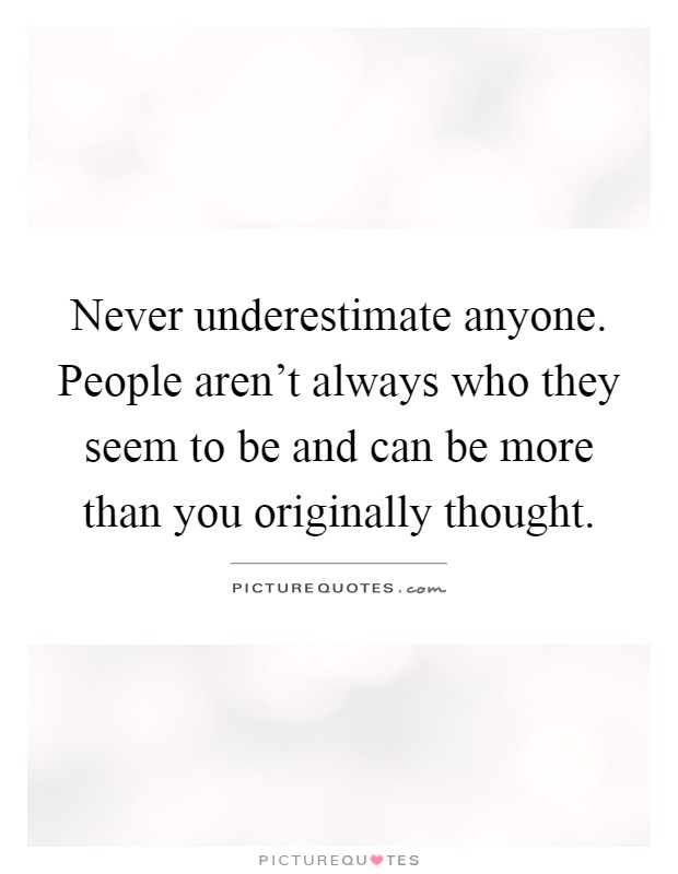 Never underestimate anyone. People aren't always who they seem to be and can be more than you originally thought Picture Quote #1