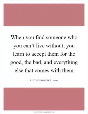 When you find someone who you can’t live without, you learn to accept them for the good, the bad, and everything else that comes with them Picture Quote #1