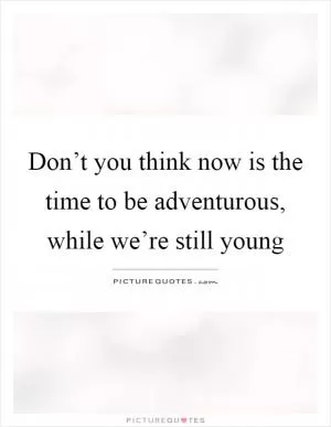 Don’t you think now is the time to be adventurous, while we’re still young Picture Quote #1