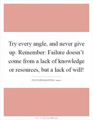 Try every angle, and never give up. Remember: Failure doesn’t come from a lack of knowledge or resources, but a lack of will! Picture Quote #1