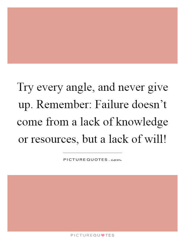 Try every angle, and never give up. Remember: Failure doesn't come from a lack of knowledge or resources, but a lack of will! Picture Quote #1