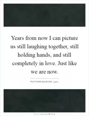 Years from now I can picture us still laughing together, still holding hands, and still completely in love. Just like we are now Picture Quote #1